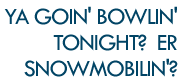 Ya goin' bowlin' tonight?  Er snowmobilin'?